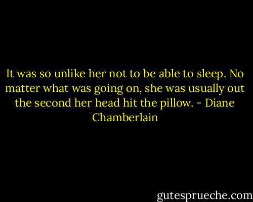 It was so unlike her not to be able to sleep. No matter what was going on, she was usually out the second her head hit the pillow. - Diane Chamberlain