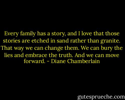 Every family has a story, and I love that those stories are etched in sand rather than granite. That way we can change them. We can bury the lies and embrace the truth. And we can move forward. - Diane Chamberlain