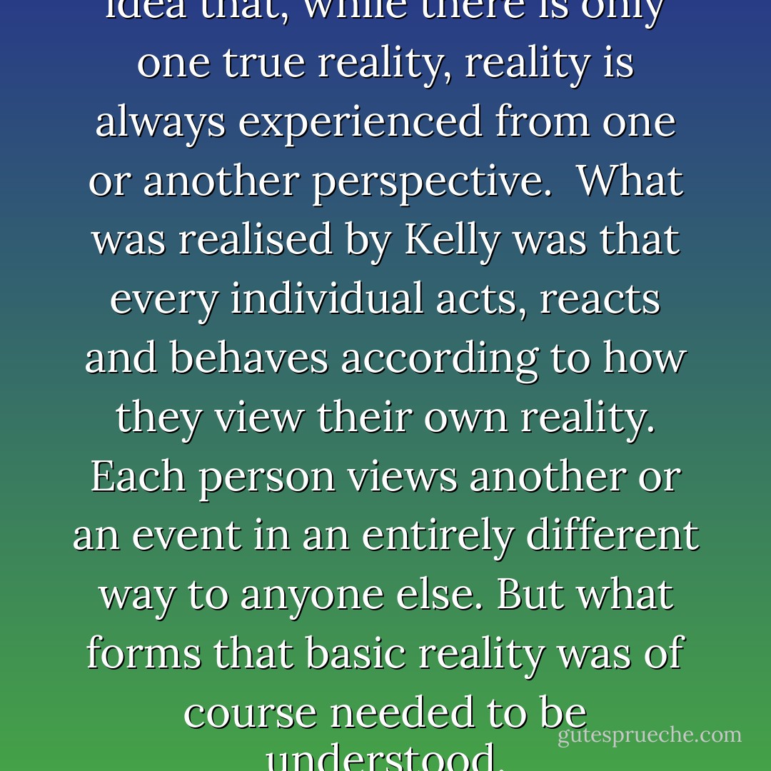 Constructive Alternativism: the idea that, while there is only one true reality, reality is always experienced from one or another perspective.<br /><br />What was realised by Kelly was that every individual acts, reacts and behaves according to how they view their own reality. Each person views another or an event in an entirely different way to anyone else. But what forms that basic reality was of course needed to be understood. - Kendra Pinder