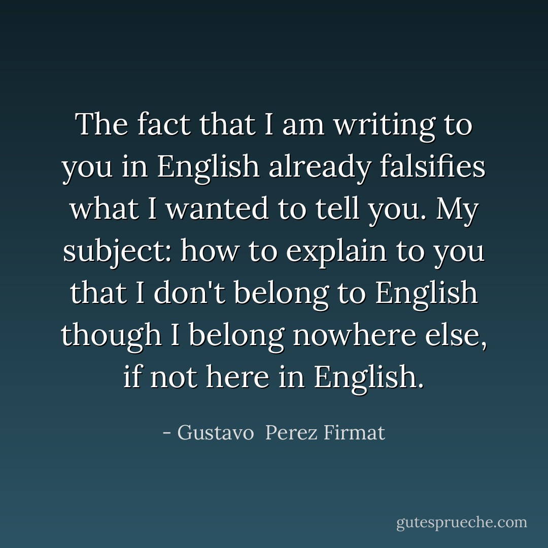 The fact that I<br />am writing to you<br />in English<br />already falsifies what I<br />wanted to tell you.<br />My subject:<br />how to explain to you<br />that I don't belong to English<br />though I belong nowhere else,<br />if not here<br />in English. - Gustavo  Perez Firmat