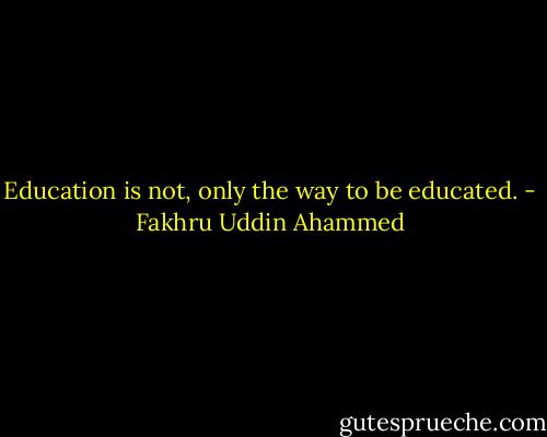 Education is not, only the way to be educated. - Fakhru Uddin Ahammed
