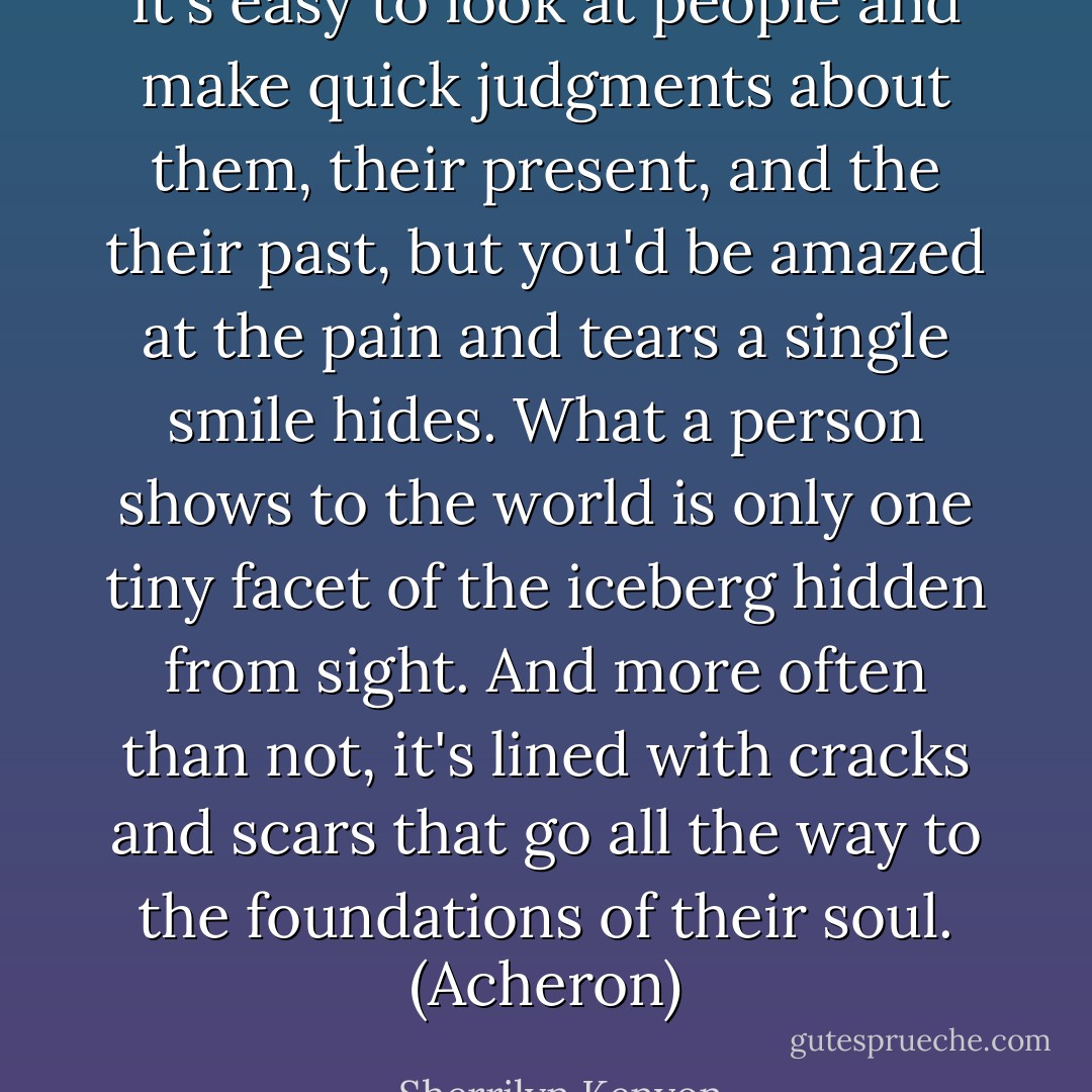 It's easy to look at people and make quick judgments about them, their present, and the their past, but you'd be amazed at the pain and tears a single smile hides. What a person shows to the world is only one tiny facet of the iceberg hidden from sight. And more often than not, it's lined with cracks and scars that go all the way to the foundations of their soul. (Acheron) - Sherrilyn Kenyon