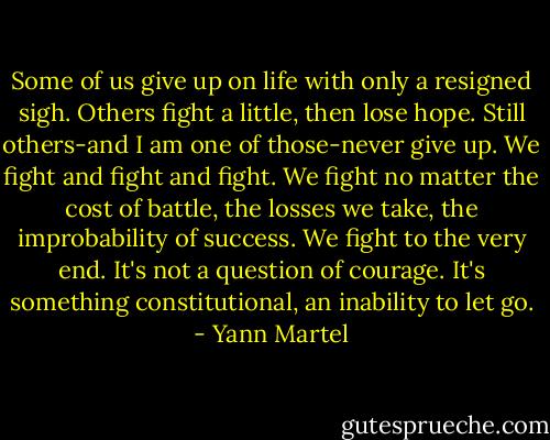 Some of us give up on life with only a resigned sigh. Others fight a little, then lose hope. Still others-and I am one of those-never give up. We fight and fight and fight. We fight no matter the cost of battle, the losses we take, the improbability of success. We fight to the very end. It's not a question of courage. It's something constitutional, an inability to let go. - Yann Martel