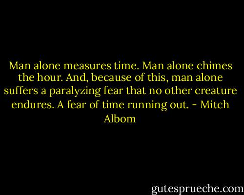 Man alone measures time. Man alone chimes the hour. And, because of this, man alone suffers a paralyzing fear that no other creature endures. A fear of time running out. - Mitch Albom