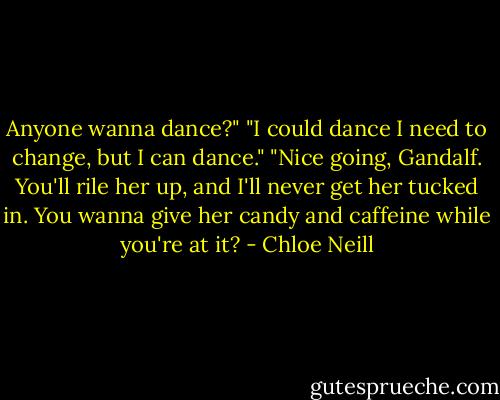 Anyone wanna dance?"<br />"I could dance I need to change, but I can dance."<br />"Nice going, Gandalf. You'll rile her up, and I'll never get her tucked in. You wanna give her candy and caffeine while you're at it? - Chloe Neill