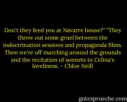 Don't they feed you at Navarre house?"<br />"They throw out some gruel between the indoctrination sessions and propaganda films. Then we're off marching around the grounds and the recitation of sonnets to Celina's loveliness. - Chloe Neill