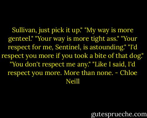Sullivan, just pick it up."<br />"My way is more genteel."<br />"Your way is more tight ass."<br />"Your respect for me, Sentinel, is astounding."<br />"I'd respect you more if you took a bite of that dog."<br />"You don't respect me any."<br />"Like I said, I'd respect you more. More than none. - Chloe Neill