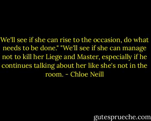 We'll see if she can rise to the occasion, do what needs to be done."<br />"We'll see if she can manage not to kill her Liege and Master, especially if he continues talking about her like she's not in the room. - Chloe Neill