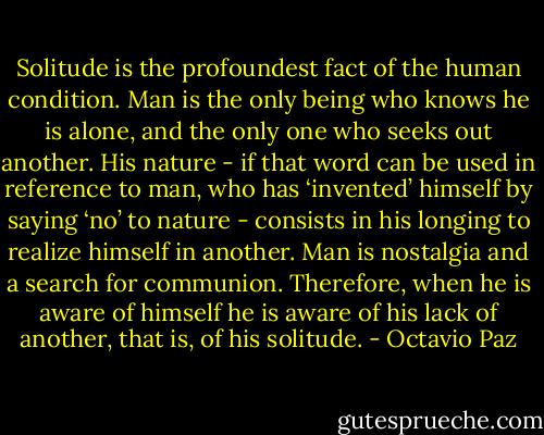 Solitude is the profoundest fact of the human condition. Man is the only being who knows he is alone, and the only one who seeks out another. His nature - if that word can be used in reference to man, who has ‘invented’ himself by saying ‘no’ to nature - consists in his longing to realize himself in another. Man is nostalgia and a search for communion. Therefore, when he is aware of himself he is aware of his lack of another, that is, of his solitude. - Octavio Paz