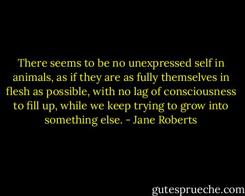 There seems to be<br />no unexpressed self<br />in animals, as if<br />they are as fully<br />themselves in flesh<br />as possible, with no<br />lag of consciousness<br />to fill up, while we<br />keep trying to grow<br />into something else. - Jane Roberts