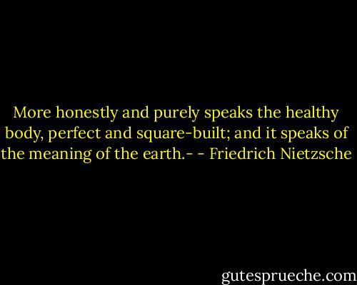More honestly and purely speaks the healthy body, perfect and square-built; and it speaks of the meaning of the earth.- - Friedrich Nietzsche