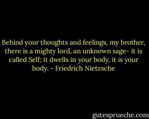 Behind your thoughts and feelings, my brother, there is a mighty lord, an unknown sage- it is called Self; it dwells in your body, it is your body. - Friedrich Nietzsche