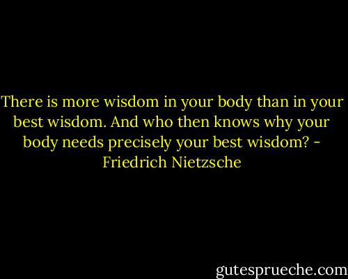 There is more wisdom in your body than in your best wisdom. And who then knows why your body needs precisely your best wisdom? - Friedrich Nietzsche