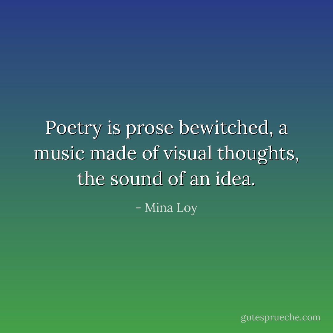 Poetry is prose bewitched, a music made of visual thoughts, the sound of an idea. - Mina Loy