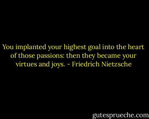 You implanted your highest goal into the heart of those passions: then they became your virtues and joys. - Friedrich Nietzsche
