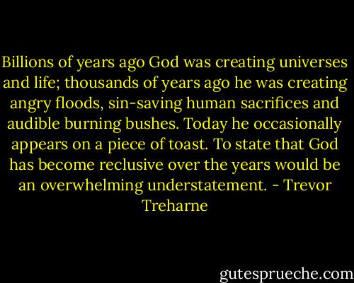 Billions of years ago God was creating universes and life; thousands of years ago he was creating angry floods, sin-saving human sacrifices and audible burning bushes. Today he occasionally appears on a piece of toast. To state that God has become reclusive over the years would be an overwhelming understatement. - Trevor Treharne