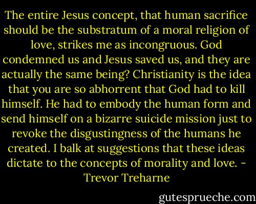 The entire Jesus concept, that human sacrifice should be the substratum of a moral religion of love, strikes me as incongruous. God condemned us and Jesus saved us, and they are actually the same being? Christianity is the idea that you are so abhorrent that God had to kill himself. He had to embody the human form and send himself on a bizarre suicide mission just to revoke the disgustingness of the humans he created. I balk at suggestions that these ideas dictate to the concepts of morality and love. - Trevor Treharne