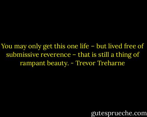 You may only get this one life – but lived free of submissive reverence – that is still a thing of rampant beauty. - Trevor Treharne