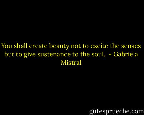 You shall create beauty not to excite the senses<br />but to give sustenance to the soul.  - Gabriela Mistral