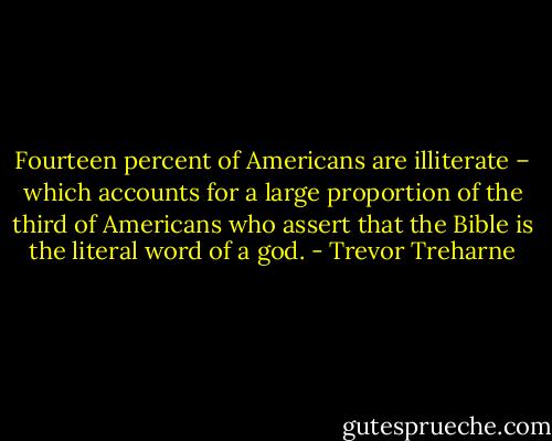 Fourteen percent of Americans are illiterate – which accounts for a large proportion of the third of Americans who assert that the Bible is the literal word of a god. - Trevor Treharne