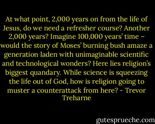 At what point, 2,000 years on from the life of Jesus, do we need a refresher course? Another 2,000 years? Imagine 100,000 years’ time – would the story of Moses’ burning bush amaze a generation laden with unimaginable scientific and technological wonders? Here lies religion’s biggest quandary. While science is squeezing the life out of God, how is religion going to muster a counterattack from here? - Trevor Treharne