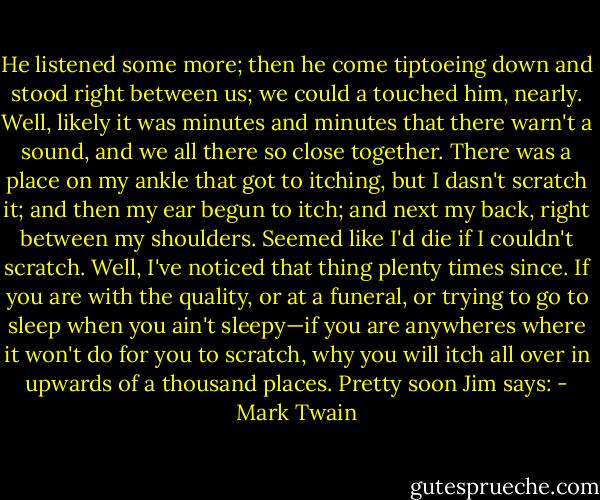 He listened some more; then he come tiptoeing down and stood right between us; we could a touched him, nearly. Well, likely it was minutes and minutes that there warn't a sound, and we all there so close together. There was a place on my ankle that got to itching, but I dasn't scratch it; and then my ear begun to itch; and next my back, right between my shoulders. Seemed like I'd die if I couldn't scratch. Well, I've noticed that thing plenty times since. If you are with the quality, or at a funeral, or trying to go to sleep when you ain't sleepy—if you are anywheres where it won't do for you to scratch, why you will itch all over in upwards of a thousand places. Pretty soon Jim says: - Mark Twain