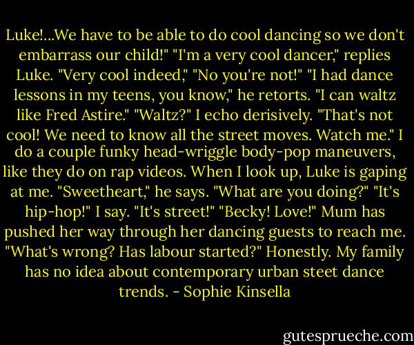 Luke!...We have to be able to do cool dancing so we don't embarrass our child!"<br />"I'm a very cool dancer," replies Luke. "Very cool indeed,"<br />"No you're not!"<br />"I had dance lessons in my teens, you know," he retorts. "I can waltz like Fred Astire."<br />"Waltz?" I echo derisively. "That's not cool! We need to know all the street moves. Watch me."<br />I do a couple funky head-wriggle body-pop maneuvers, like they do on rap videos. When I look up, Luke is gaping at me.<br />"Sweetheart," he says. "What are you doing?"<br />"It's hip-hop!" I say. "It's street!"<br />"Becky! Love!" Mum has pushed her way through her dancing guests to reach me. "What's wrong? Has labour started?"<br />Honestly. My family has no idea about contemporary urban steet dance trends. - Sophie Kinsella