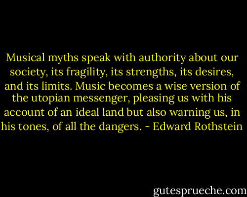 Musical myths speak with authority about our society, its fragility, its strengths, its desires, and its limits. Music becomes a wise version of the utopian messenger, pleasing us with his account of an ideal land but also warning us, in his tones, of all the dangers. - Edward Rothstein