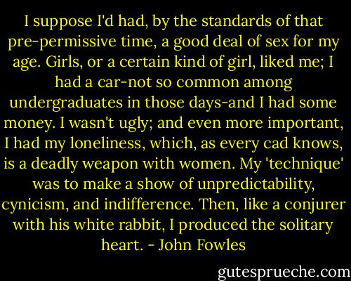 I suppose I'd had, by the standards of that pre-permissive time, a good deal of sex for my age. Girls, or a certain kind of girl, liked me; I had a car-not so common among undergraduates in those days-and I had some money. I wasn't ugly; and even more important, I had my loneliness, which, as every cad knows, is a deadly weapon with women. My 'technique' was to make a show of unpredictability, cynicism, and indifference. Then, like a conjurer with his white rabbit, I produced the solitary heart. - John Fowles