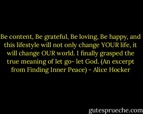 Be content, Be grateful, Be loving, Be happy, and this lifestyle will not only change YOUR life, it will change OUR world. I finally grasped the true meaning of let go- let God. (An excerpt from Finding Inner Peace) - Alice Hocker