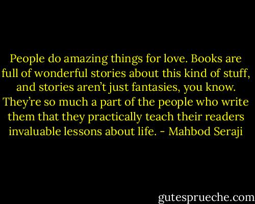 People do amazing things for love. Books are full of wonderful stories about this kind of stuff, and stories aren’t just fantasies, you know. They’re so much a part of the people who write them that they practically teach their readers invaluable lessons about life. - Mahbod Seraji