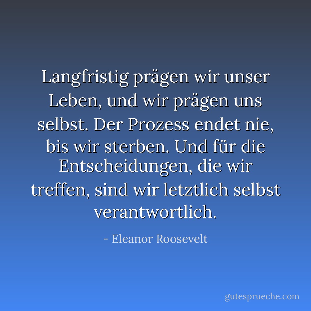 Langfristig prägen wir unser Leben, und wir prägen uns selbst. Der Prozess endet nie, bis wir sterben. Und für die Entscheidungen, die wir treffen, sind wir letztlich selbst verantwortlich. - Eleanor Roosevelt<