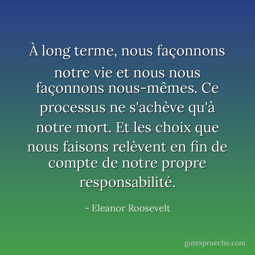 À long terme, nous façonnons notre vie et nous nous façonnons nous-mêmes. Ce processus ne s'achève qu'à notre mort. Et les choix que nous faisons relèvent en fin de compte de notre propre responsabilité. - Eleanor Roosevelt