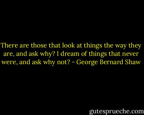 There are those that look at things the way they are, and ask why? I dream of things that never were, and ask why not? - George Bernard Shaw