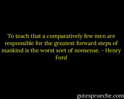 To teach that a comparatively few men are responsible for the greatest forward steps of mankind is the worst sort of nonsense. - Henry Ford