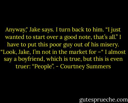 Anyway," Jake says. I turn back to him. “I just wanted to start over a good note, that’s all.”<br />I have to put this poor guy out of his misery. “Look, Jake, I’m not in the market for –“ I almost say a boyfriend, which is true, but this is even truer: “People”. - Courtney Summers