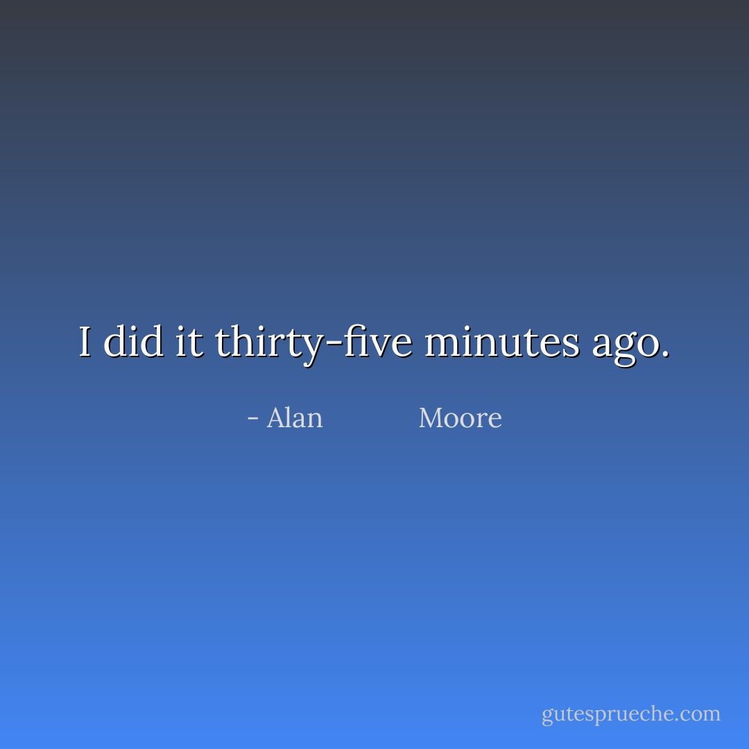 I did it thirty-five minutes ago. - Alan             Moore
