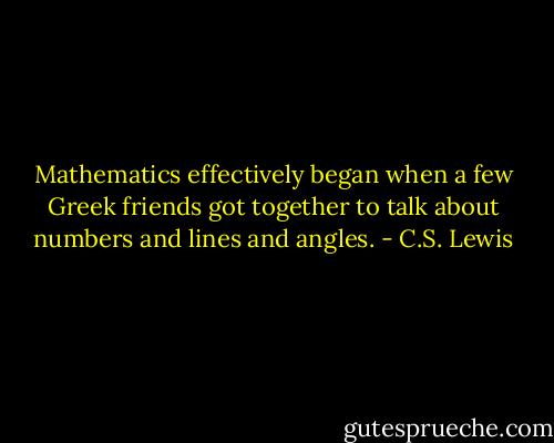 Mathematics effectively began when a few Greek friends got together to talk about numbers and lines and angles. - C.S. Lewis