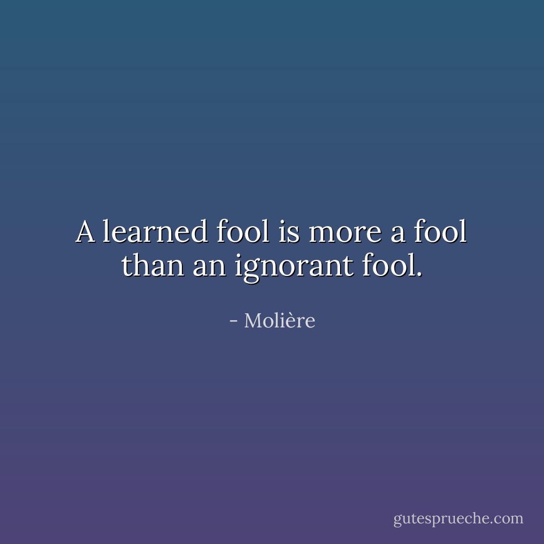 A learned fool is more a fool than an ignorant fool. - Molière
