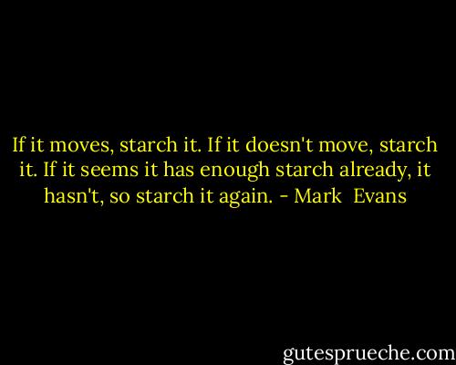 If it moves, starch it. If it doesn't move, starch it. If it seems it has enough starch already, it hasn't, so starch it again. - Mark  Evans