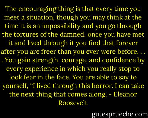 The encouraging thing is that every time you meet a situation, though you may think at the time it is an impossibility and you go through the tortures of the damned, once you have met it and lived through it you find that forever after you are freer than you ever were before. . . . You gain strength, courage, and confidence by every experience in which you really stop to look fear in the face. You are able to say to yourself, “I lived through this horror. I can take the next thing that comes along. - Eleanor Roosevelt
