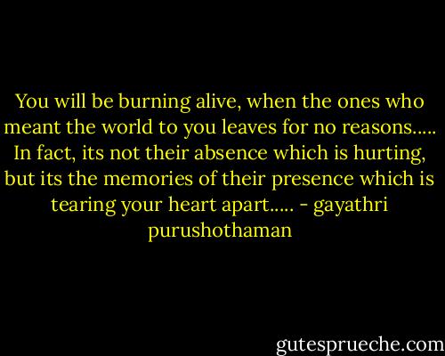 You will be burning alive, when the ones who meant the world to you leaves for no reasons..... In fact, its not their absence which is hurting, but its the memories of their presence which is tearing your heart apart..... - gayathri purushothaman