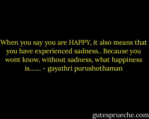 When you say you are HAPPY, it also means that you have experienced sadness.. Because you wont know, without sadness, what happiness is....... - gayathri purushothaman
