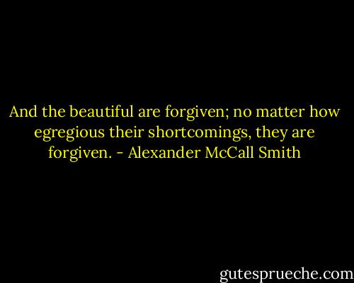And the beautiful are forgiven; no matter how egregious their shortcomings, they are forgiven. - Alexander McCall Smith