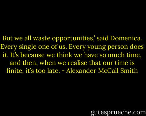 But we all waste opportunities,’ said Domenica. Every single one of us. Every young person does it. It’s because we think we have so much time, and then, when we realise that our time is finite, it’s too late. - Alexander McCall Smith