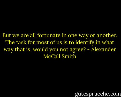 But we are all fortunate in one way or another. The task for most of us is to identify in what way that is, would you not agree? - Alexander McCall Smith