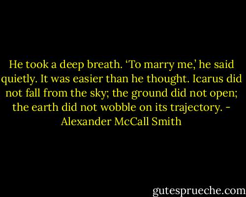 He took a deep breath. ‘To marry me,’ he said quietly. It was easier than he thought. Icarus did not fall from the sky; the ground did not open; the earth did not wobble on its trajectory. - Alexander McCall Smith