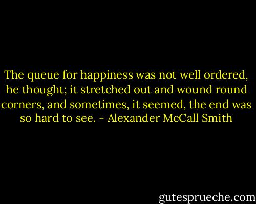 The queue for happiness was not well ordered, he thought; it stretched out and wound round corners, and sometimes, it seemed, the end was so hard to see. - Alexander McCall Smith