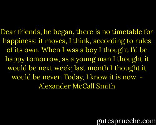 Dear friends, he began, there is no timetable for happiness; it moves, I think, according to rules of its own. When I was a boy I thought I’d be happy tomorrow, as a young man I thought it would be next week; last month I thought it would be never. Today, I know it is now. - Alexander McCall Smith