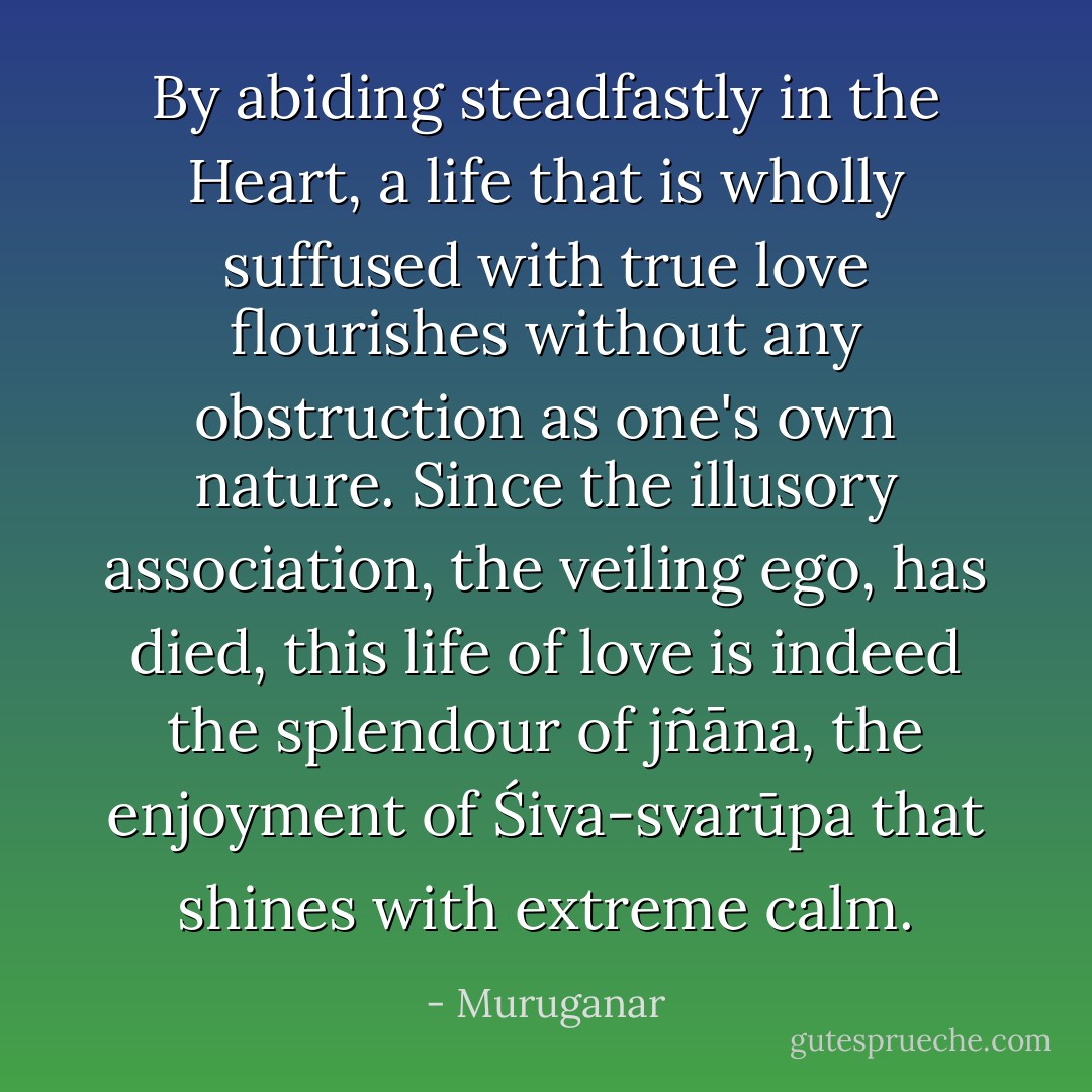 By abiding steadfastly in the Heart, a life that is wholly suffused with true love flourishes without any obstruction as one's own nature. Since the illusory association, the veiling ego, has died, this life of love is indeed the splendour of jñāna, the enjoyment of Śiva-svarūpa that shines with extreme calm. - Muruganar
